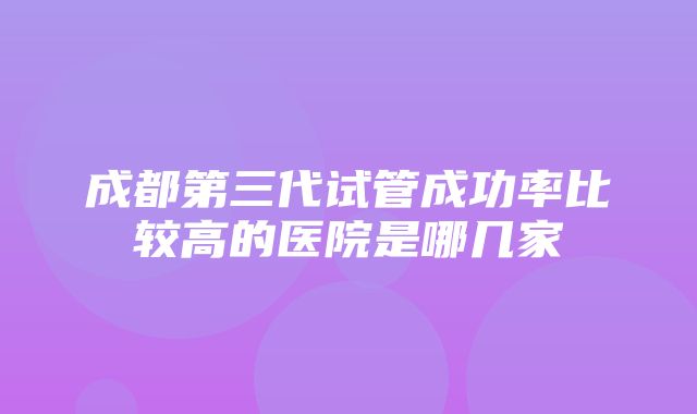 成都第三代试管成功率比较高的医院是哪几家