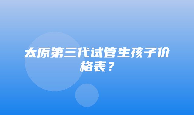 太原第三代试管生孩子价格表？