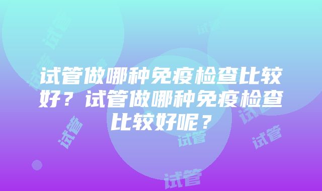 试管做哪种免疫检查比较好？试管做哪种免疫检查比较好呢？