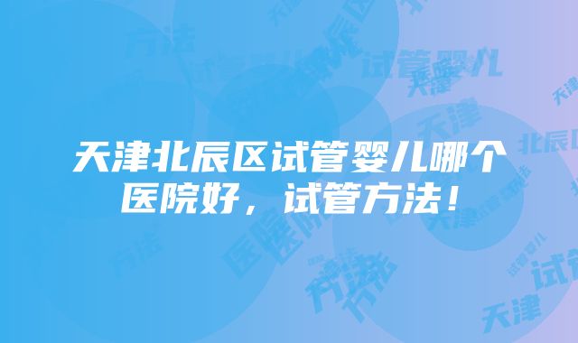 天津北辰区试管婴儿哪个医院好，试管方法！