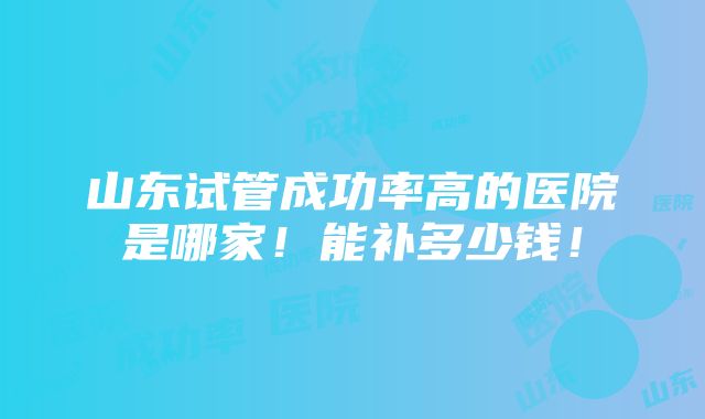 山东试管成功率高的医院是哪家！能补多少钱！