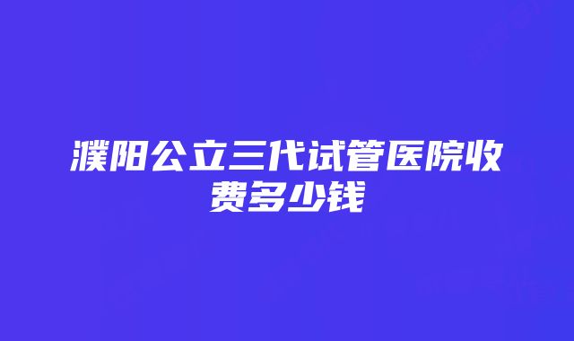 濮阳公立三代试管医院收费多少钱