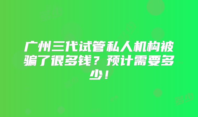 广州三代试管私人机构被骗了很多钱？预计需要多少！