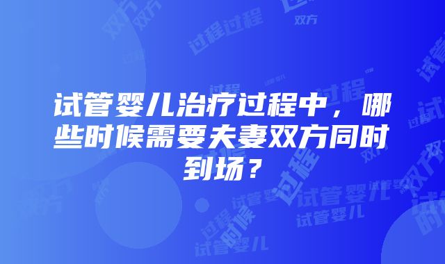 试管婴儿治疗过程中，哪些时候需要夫妻双方同时到场？