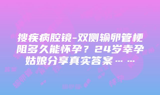 搜疾病腔镜-双侧输卵管梗阻多久能怀孕？24岁幸孕姑娘分享真实答案……