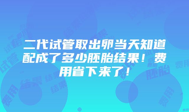 二代试管取出卵当天知道配成了多少胚胎结果！费用省下来了！