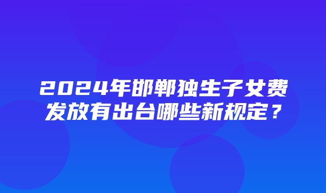 2024年邯郸独生子女费发放有出台哪些新规定？