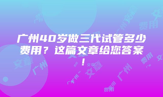 广州40岁做三代试管多少费用？这篇文章给您答案！