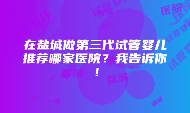 在盐城做第三代试管婴儿推荐哪家医院？我告诉你！