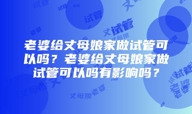 老婆给丈母娘家做试管可以吗？老婆给丈母娘家做试管可以吗有影响吗？