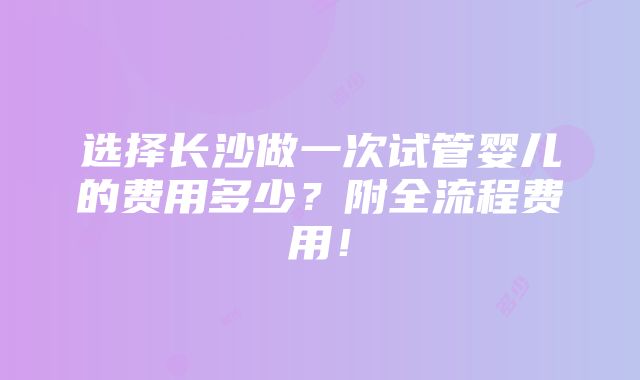 选择长沙做一次试管婴儿的费用多少？附全流程费用！