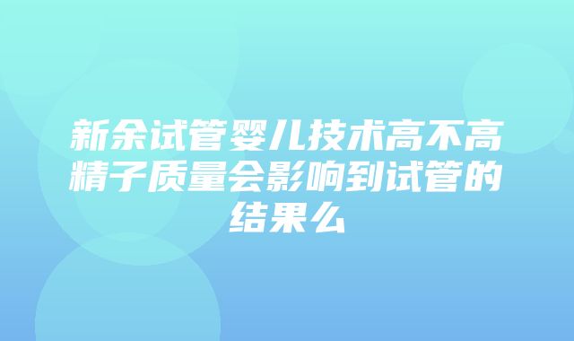 新余试管婴儿技术高不高精子质量会影响到试管的结果么