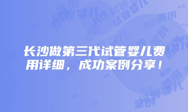 长沙做第三代试管婴儿费用详细，成功案例分享！