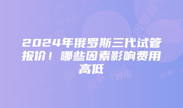 2024年俄罗斯三代试管报价！哪些因素影响费用高低