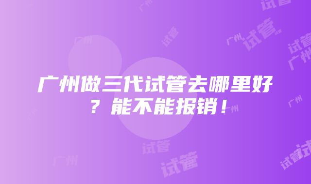 广州做三代试管去哪里好？能不能报销！