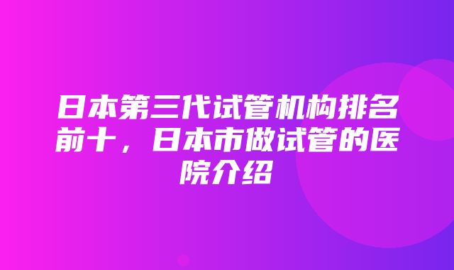 日本第三代试管机构排名前十，日本市做试管的医院介绍