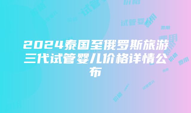 2024泰国至俄罗斯旅游三代试管婴儿价格详情公布