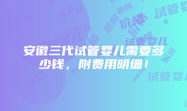 安徽三代试管婴儿需要多少钱，附费用明细！