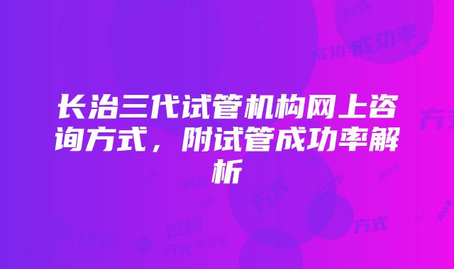 长治三代试管机构网上咨询方式，附试管成功率解析