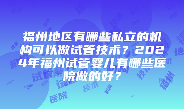 福州地区有哪些私立的机构可以做试管技术？2024年福州试管婴儿有哪些医院做的好？