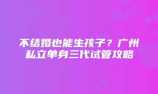 不结婚也能生孩子？广州私立单身三代试管攻略