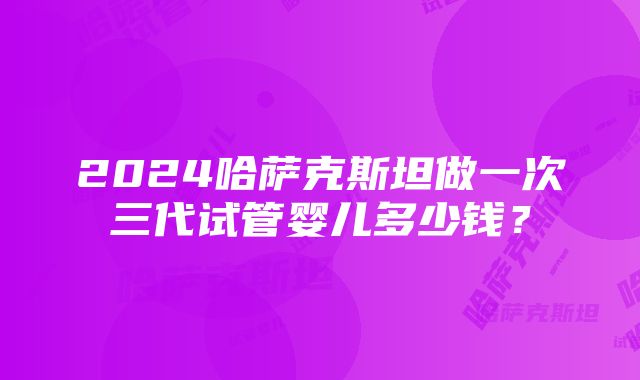 2024哈萨克斯坦做一次三代试管婴儿多少钱？