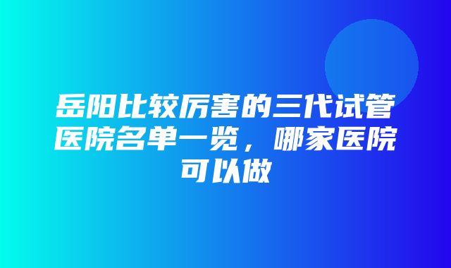 岳阳比较厉害的三代试管医院名单一览，哪家医院可以做