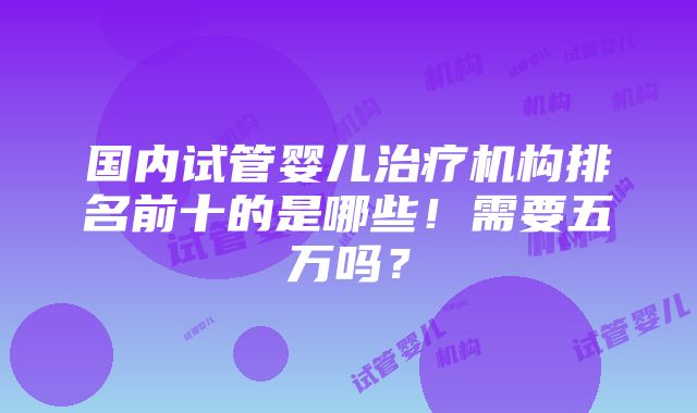 国内试管婴儿治疗机构排名前十的是哪些！需要五万吗？