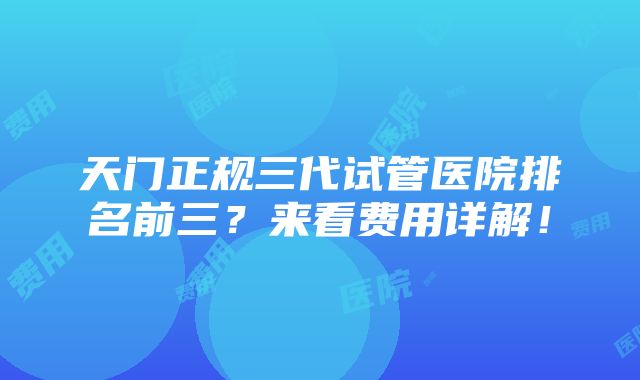 天门正规三代试管医院排名前三？来看费用详解！