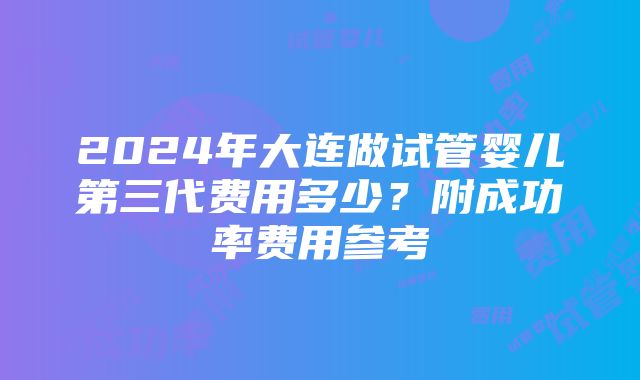 2024年大连做试管婴儿第三代费用多少？附成功率费用参考