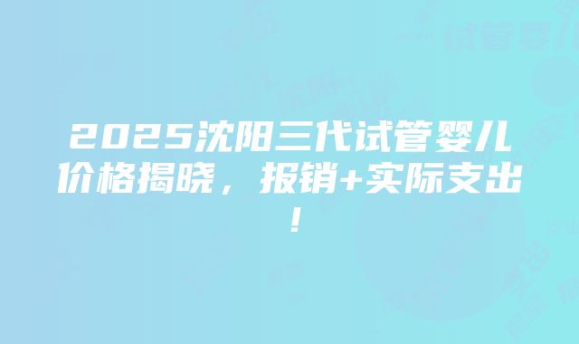 2025沈阳三代试管婴儿价格揭晓，报销+实际支出！