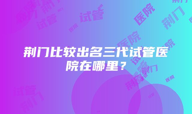 荆门比较出名三代试管医院在哪里？