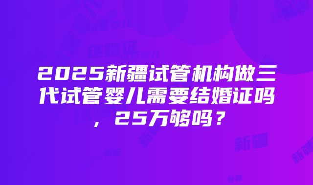 2025新疆试管机构做三代试管婴儿需要结婚证吗，25万够吗？