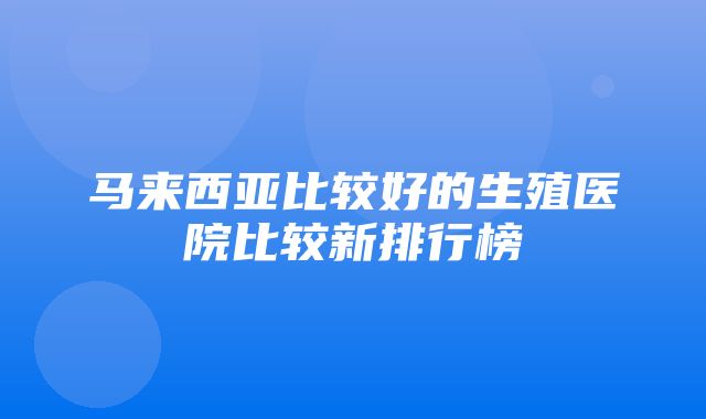 马来西亚比较好的生殖医院比较新排行榜