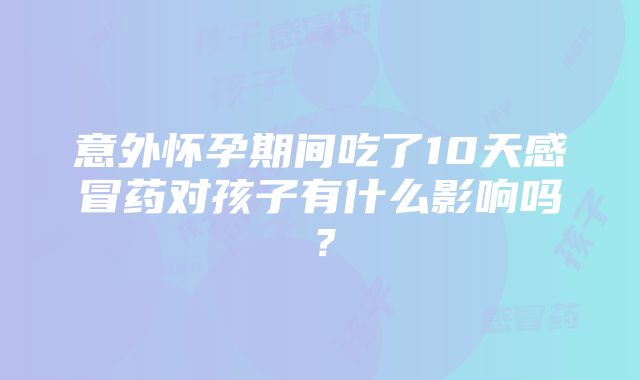 意外怀孕期间吃了10天感冒药对孩子有什么影响吗？