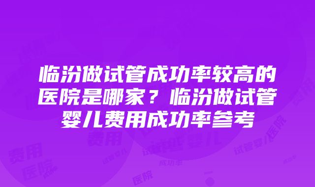 临汾做试管成功率较高的医院是哪家？临汾做试管婴儿费用成功率参考