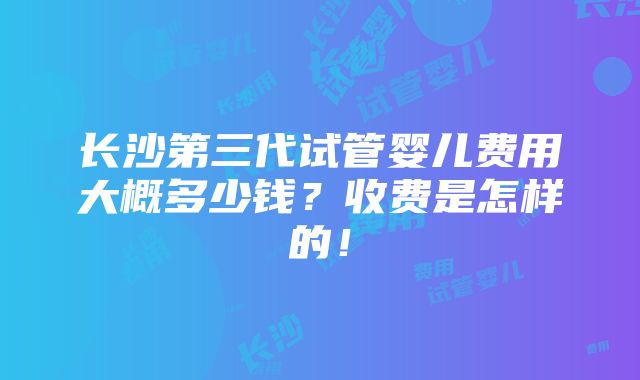 长沙第三代试管婴儿费用大概多少钱？收费是怎样的！