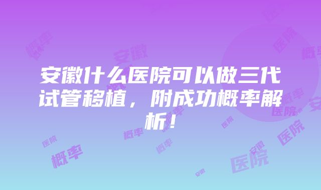 安徽什么医院可以做三代试管移植，附成功概率解析！