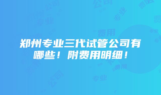 郑州专业三代试管公司有哪些！附费用明细！