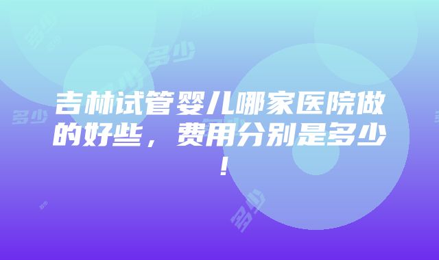 吉林试管婴儿哪家医院做的好些，费用分别是多少！