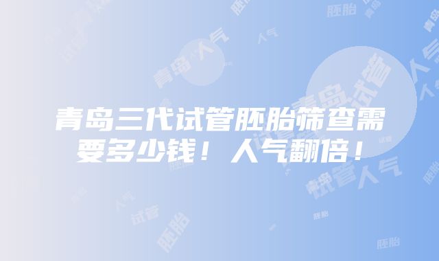 青岛三代试管胚胎筛查需要多少钱！人气翻倍！