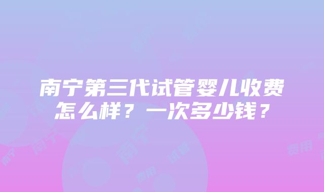 南宁第三代试管婴儿收费怎么样？一次多少钱？