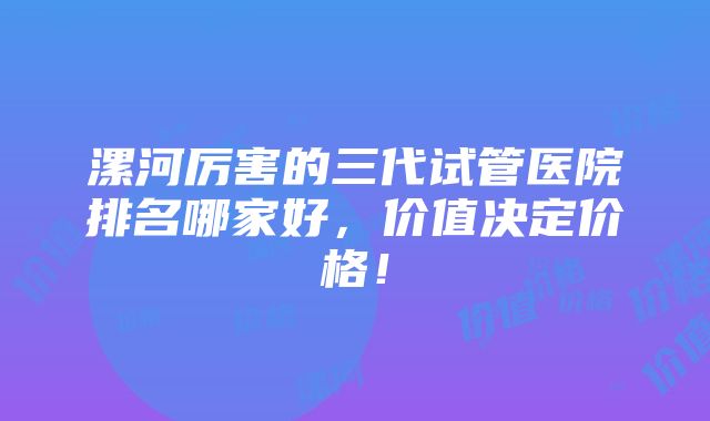 漯河厉害的三代试管医院排名哪家好，价值决定价格！