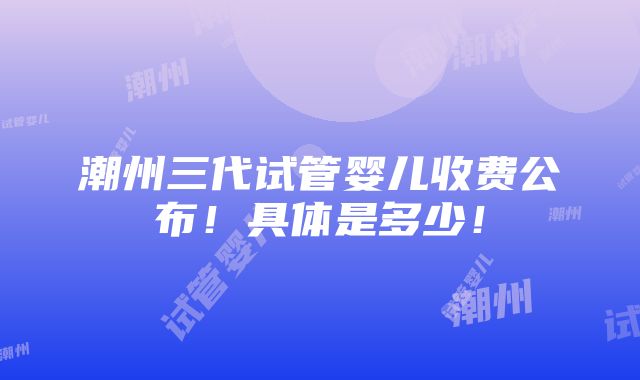 潮州三代试管婴儿收费公布！具体是多少！