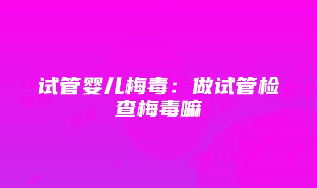 试管婴儿梅毒：做试管检查梅毒嘛