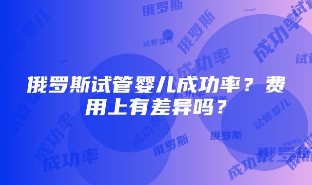 俄罗斯试管婴儿成功率？费用上有差异吗？