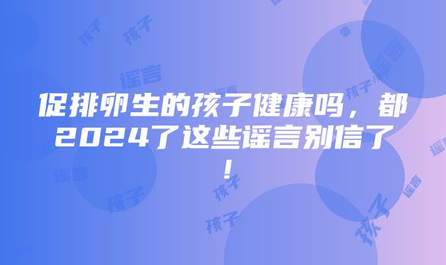 促排卵生的孩子健康吗，都2024了这些谣言别信了！