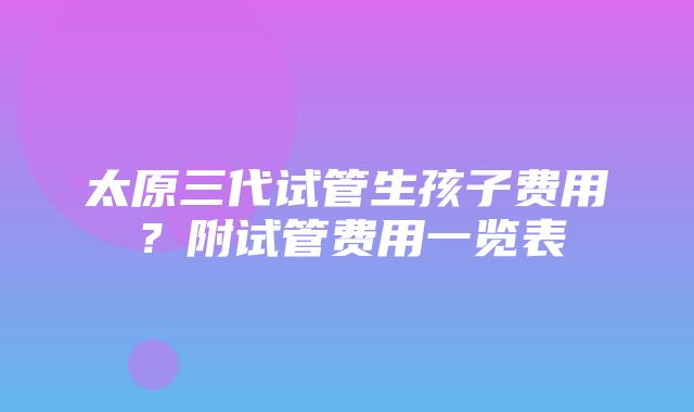 太原三代试管生孩子费用？附试管费用一览表