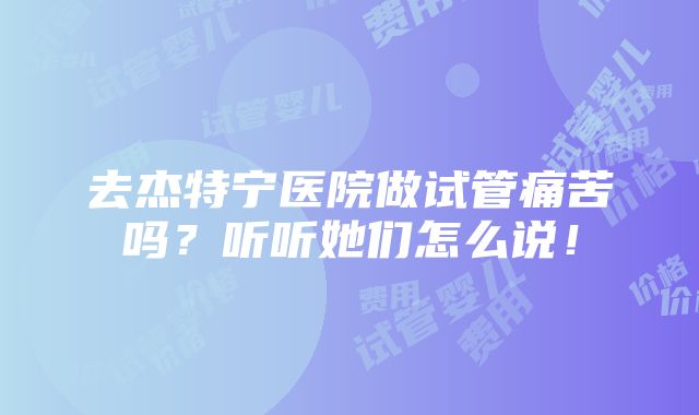 去杰特宁医院做试管痛苦吗？听听她们怎么说！