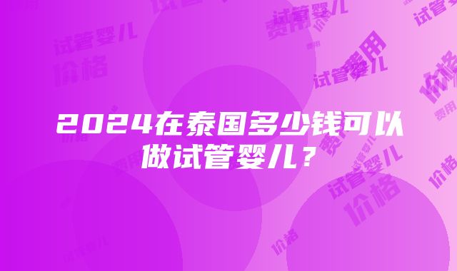 2024在泰国多少钱可以做试管婴儿？